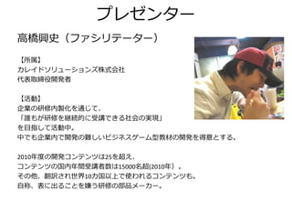 プレゼンター
高橋興史（フゔシリテーター）
【所属】
カレイドソリューションズ株式会社
代表取締役開発者

【活動】
企業の研修内製化を通じて、
「誰もが研修を継続的に受講できる社会の実現」
を目指して活動中。
中でも企業内で開発の難しいビジネスゲーム型教材の開発を得意とする。

2010年度の開発コンテンツは25を超え、
コンテンツの国内年間受講者数は15000名超(2010年）。
その他、翻訳され世界10カ国以上で使われるコンテンツも。
自称、表に出ることを嫌う研修の部品メーカー。
 