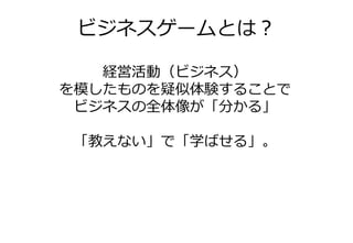 ビジネスゲームとは？

   経営活動（ビジネス）
を模したものを疑似体験することで
 ビジネスの全体像が「分かる」

 「教えない」で「学ばせる」。
 