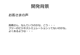 開発背景
お客さまの声


高橋さん、なんていうのかな、こう・・・
フツーのビジネスシミュレーションってないのかな。
よくあるような・・・
 