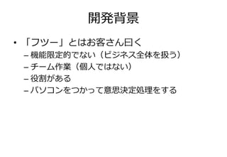 開発背景
• 「フツー」とはお客さん曰く
 – 機能限定的でない（ビジネス全体を扱う）
 – チーム作業（個人ではない）
 – 役割がある
 – パソコンをつかって意思決定処理をする
 