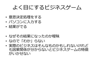よく目にするビジネスゲーム
• 意思決定処理をする
• パソコンに入力する
• 結果がでる

• なぜその結果になったのか曖昧
• なので「わか」らない
• 実際のビジネスはそんなものかもしれないけれど
  も因果関係が分からないとビジネスゲームの特徴
  がいかせない
 
