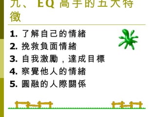 九、 EQ 高手的五大特徵 1 . 了解自己的情緒 2 . 挽救負面情緒 3 . 自我激勵，達成目標 4 . 察覺他人的情緒 5 . 圓融的人際關係 