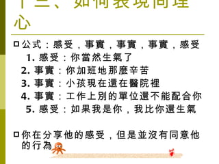 十三、如何表現同理心 公式：感受，事實，事實，事實，感受 　 1. 感受：你當然生氣了 2. 事實：你加班地那麼辛苦 3. 事實：小孩現在還在醫院裡 4. 事實：工作上別的單位還不能配合你 　 5. 感受：如果我是你，我比你還生氣 你在分享他的感受，但是並沒有同意他的行為 