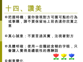十四、讚美 把握時機：當你發現對方可圈可點的行為或事蹟，請不要保留地上前表達你欣賞之意 真心誠意：不要言過其實， 注視著對方 具體明確：使用一些籠統含糊的字眼，只會讓人覺得是禮貌性的應酬話 創意變化 