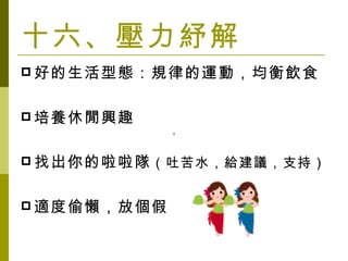 十六、壓力紓解 好的生活型態：規律的運動， 均衡飲食 培養休閒興趣 找出你的啦啦隊 （吐苦水，給建議，支持） 適度偷懶，放個假 ， 