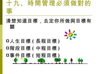 十九、時間管理必須做對的事 清楚知道目標，去定你所做與目標有關 人生目標 ( 長程目標 ) 階段目標 ( 中程目標 ) 事件目標 ( 短程目標 ) 