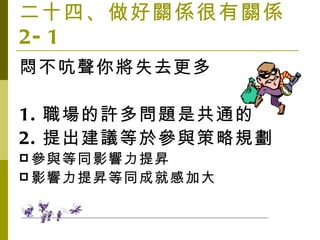 二十四、做好關係很有關係 2-1 悶不吭聲你將失去更多 1. 職場的許多問題是共通的 2. 提出建議等於參與策略規劃 參與等同影響力提昇 影響力提昇等同成就感加大 