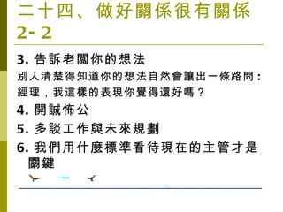 二十四、做好關係很有關係 2-2 3. 告訴老闆你的想法 別人清楚得知道你的想法自然會讓出一條路問 : 經理，我這樣的表現你覺得還好嗎？ 4. 開誠怖公 5. 多談工作與未來規劃 6. 我們用什麼標準看待現在的主管才是關鍵 