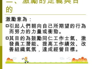 二、激勵的定義與目的 激勵意為： 引起人們朝向自己所期望的行為而努力的力量或衝勁。 其目的為鼓勵同仁工作士氣、激發員工潛能、提高工作績效、改善組織氣氛，達成經營目標。　　 