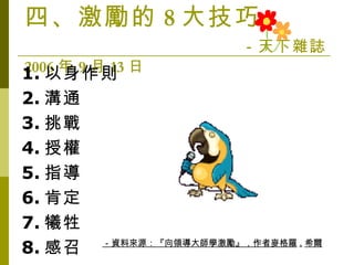 四、激勵的 8 大技巧   －天下雜誌 2006 年 9 月 13 日 　　 1. 以身作則 2. 溝通 3. 挑戰 4. 授權 5. 指導 6. 肯定 7. 犧牲 8. 感召 －資料來源：『向領導大師學激勵』，作者麥格羅 . 希爾 