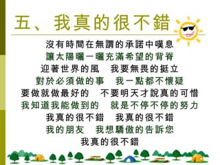 五、我真的很不錯 沒有時間在無謂的承諾中嘆息 讓太陽曬ㄧ曬充滿希望的背脊 迎著世界的風　我要無畏的挺立 對於必須做的事　我ㄧ點都不懷疑 要做就做最好的　不要明天才說真的可惜 我知道我能做到的　就是不停不停的努力 我真的很不錯　我真的很不錯 我的朋友　我想驕傲的告訴您 我真的很不錯 