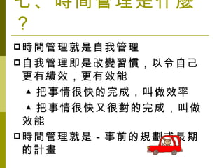 七、時間管理是什麼？ 時間管理就是自我管理 自我管理即是改變習慣，以令自己更有績效，更有效能 　▲把事情很快的完成，叫做效率 　▲把事情很快又很對的完成，叫做效能 時間管理就是－事前的規劃或長期的計畫 
