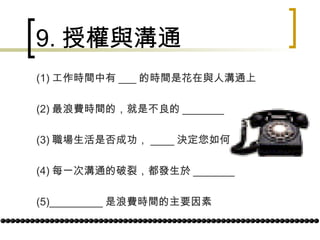 9. 授權與溝通 (1) 工作時間中有 ___ 的時間是花在與人溝通上 (2) 最浪費時間的，就是不良的 _______ (3) 職場生活是否成功， ____ 決定您如何 (4) 每一次溝通的破裂，都發生於 _______ (5)_________ 是浪費時間的主要因素 