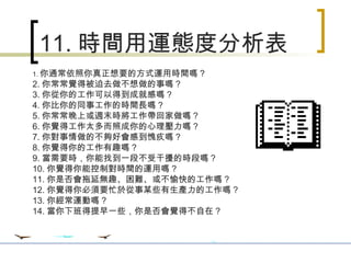 11. 時間用運態度分析表 1. 你通常依照你真正想要的方式運用時間嗎 ? 2. 你常常覺得被迫去做不想做的事嗎 ? 3. 你從你的工作可以得到成就感嗎 ? 4. 你比你的同事工作的時間長嗎 ? 5. 你常常晚上或週末時將工作帶回家做嗎 ? 6. 你覺得工作太多而照成你的心理壓力嗎 ? 7. 你對事情做的不夠好會感到愧疚嗎 ? 8. 你覺得你的工作有趣嗎 ? 9. 當需要時，你能找到一段不受干擾的時段嗎 ? 10. 你覺得你能控制對時間的運用嗎 ? 11. 你是否會拖延無趣、困難、或不愉快的工作嗎 ? 12. 你覺得你必須要忙於從事某些有生產力的工作嗎 ? 13. 你經常運動嗎 ? 14. 當你下班得提早一些，你是否會覺得不自在？ 