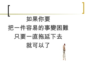 如果你要 把一件容易的事變困難 只要一直拖延下去 就可以了 