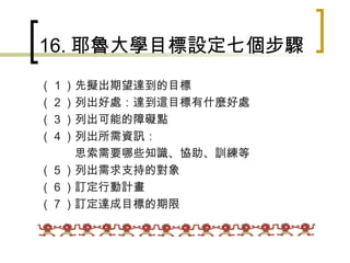 16. 耶魯大學目標設定七個步驟 （１）先擬出期望達到的目標 （２）列出好處：達到這目標有什麼好處 （３）列出可能的障礙點 （４）列出所需資訊： 　　　思索需要哪些知識、協助、訓練等 （５）列出需求支持的對象 （６）訂定行動計畫 （７）訂定達成目標的期限　 