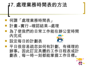 17. 處理業務時間表的方法 何謂「處理業務時間表」 計畫->實行->確認結果->處理　 為了使我們的日常工作能在辦公室時間內完成 設定每日的計劃表 平日很容易疏忽如何有計劃、有條理的辦事。因此訂定具體的工作日程表或計劃表，每一時一刻都能掌握工作目標。 