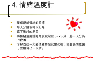 4. 情緒溫度計 　　　　　　　 養成紀錄情緒的習慣 每天分幾個時段紀錄 寫下動怒的原因 將情緒溫度計的刻度設定在 0~10 分，將一天分為七段落 了解自己一天的情緒的起伏變化後，接著去問原因，並給自己一段話。 