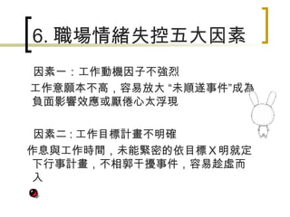 6. 職場情緒失控五大因素 因素一：工作動機因子不強烈 工作意願本不高，容易放大 “未順遂事件”成為負面影響效應或厭倦心太浮現 因素二 : 工作目標計畫不明確 作息與工作時間，未能緊密的依目標Ｘ明就定下行事計畫，不相郭干擾事件，容易趁虛而入 
