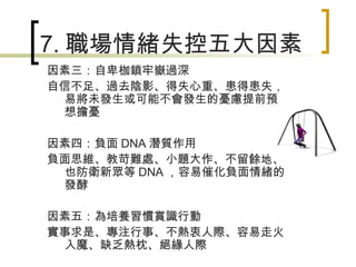 7. 職場情緒失控五大因素 因素三：自卑枷鎖牢嶽過深 自信不足、過去陰影、得失心重、患得患失，易將未發生或可能不會發生的憂慮提前預想擔憂 因素四：負面 DNA 潛質作用 負面思維、教苛難處、小題大作、不留餘地、也防衛新眾等 DNA ，容易催化負面情緒的發酵 因素五：為培養習慣賞識行動 實事求是、專注行事、不熱衷人際、容易走火入魔、缺乏熱枕、絕緣人際 