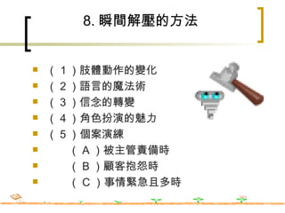 8. 瞬間解壓的方法 （１）肢體動作的變化 （２）語言的魔法術 （３）信念的轉變 （４）角色扮演的魅力 （５）個案演練 　　（ A ）被主管責備時 　　（ B ）顧客抱怨時 　　（ C ）事情緊急且多時 