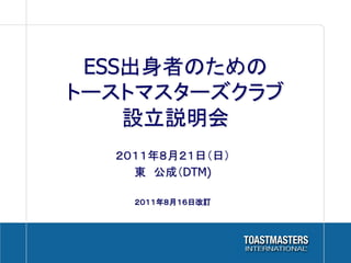 ESS出身者のための
トーストマスターズクラブ
    設立説明会	
  ２０１１年８月２１日（日）
    東　公成（DTM)

    ２０１１年８月１６日改訂
 