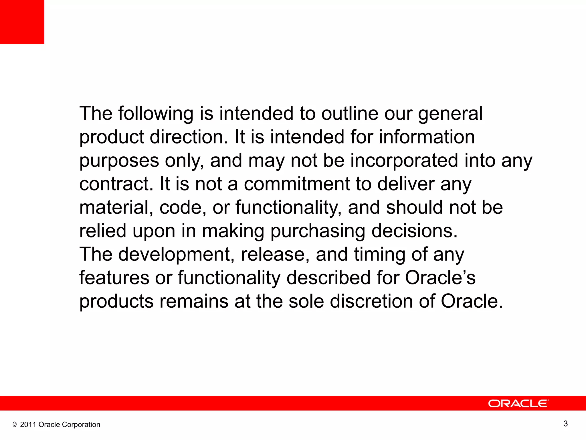 The following is intended to outline our general
                  product direction. It is intended for information
                  purposes only, and may not be incorporated into any
                  contract. It is not a commitment to deliver any
                  material, code, or functionality, and should not be
                  relied upon in making purchasing decisions.
                  The development, release, and timing of any
                  features or functionality described for Oracle‘s
                  products remains at the sole discretion of Oracle.




© 2011 Oracle Corporation                                               3
 