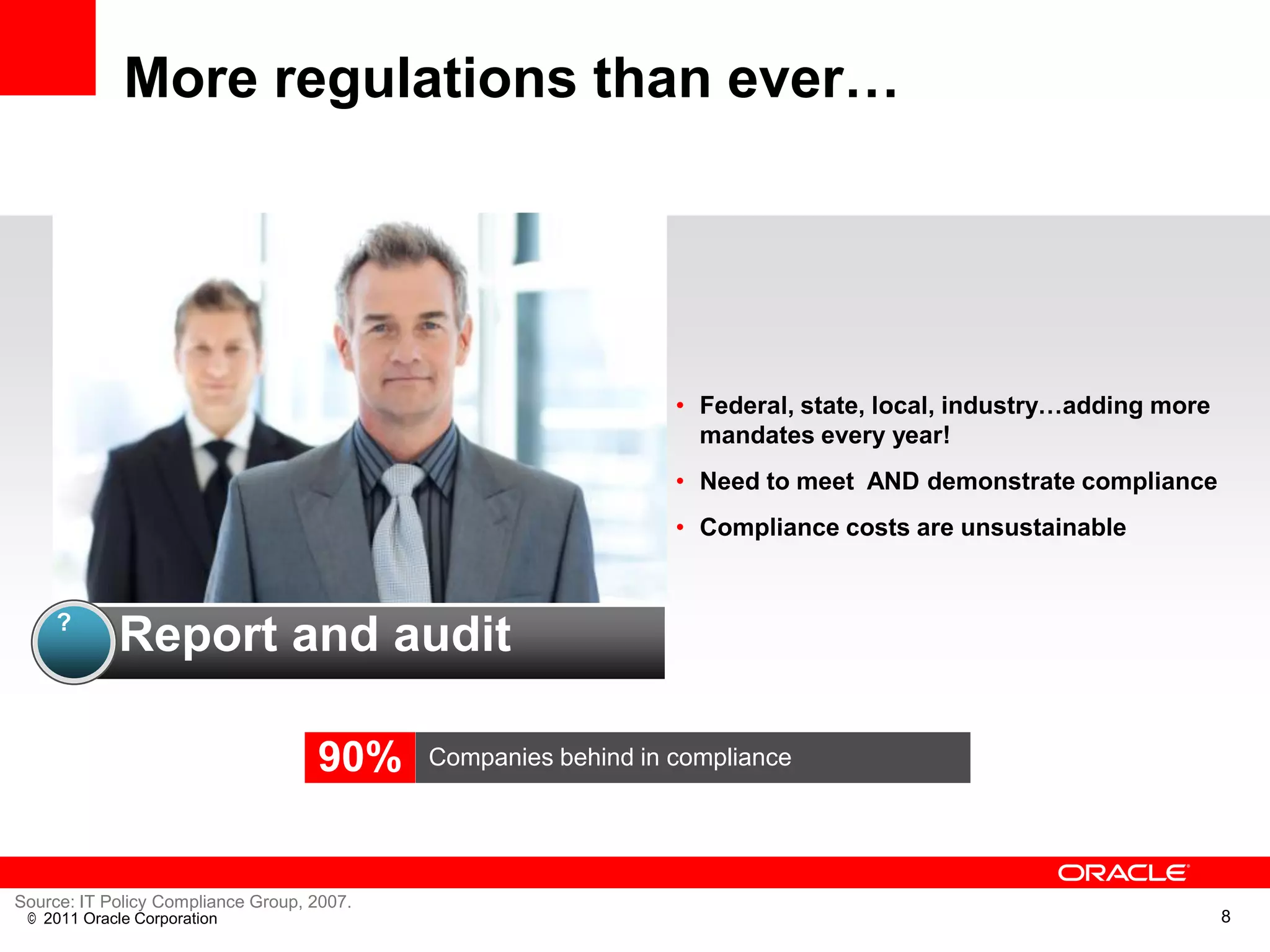 More regulations than ever…




                                                                • Federal, state, local, industry…adding more
                                                                  mandates every year!
                                                                • Need to meet AND demonstrate compliance
                                                                • Compliance costs are unsustainable


     ?
            Report and audit

                                    90%     Companies behind in compliance




Source: IT Policy Compliance Group, 2007.
 © 2011 Oracle Corporation                                                                                      8
 