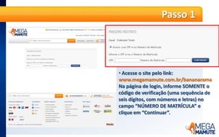Passo 1Acesse o site pelo link: www.megamamute.com.br/bananaramaNa página de login, informe SOMENTE o código de verificação (uma sequência de seis dígitos, com números e letras) no campo “NÚMERO DE MATRÍCULA” e clique em “Continuar”.Passo 2O cliente será direcionado ao resgate SOMENTE clicando no banner com o computador.