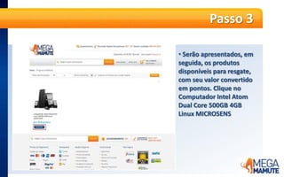  O valor do produtojá é informadoempontosPasso 5A partir dessa etapa, é só seguir os passos da compra, normalmente. No primeiro passo, o produto será apresentado no Carrinho de Compras. A informação de Frete Grátis já será apresentada. Basta clicar no botão laranja “Continuar”.Passo 6 Se já for cliente MegaMamute cadastrado, informe seu e-mail e senha e clique em “Entrar”. Caso ainda não tenha cadastro no site, no campo “Quero me Cadastrar” e informe seu e-mail e CEP e clique em “Continuar”.Passo 7Faça o cadastro no site, adicionando todas as informações solicitadas e endereço completo para a entrega do produto. É possível cadastrar quantos endereços desejar e escolher em qual deles deseja que a entrega seja feita.Passo 8 O próximo passo é a escolha da forma de entrega. O frete para entrega é GRÁTIS!Passo 9No último passo, confirme as informações do pedido e clique no botão laranja “Fechar pedido de resgate”.Passo 10 Pronto! O pedidoestáfechado,  ospontosforamdebitados, e o pagamentojáfoiconfirmado. Os produtosseguemparafaturamento e envio.