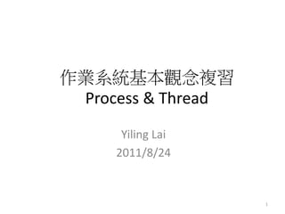 作業系統基本觀念複習 Process & Thread 
Yiling Lai 
2011/8/24 
1  