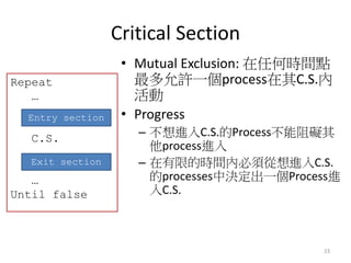 Critical Section 
23 
•Mutual Exclusion: 在任何時間點 最多允許一個process在其C.S.內 活動 
•Progress 
–不想進入C.S.的Process不能阻礙其 他process進入 
–在有...
