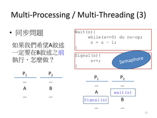 Multi-Processing / Multi-Threading (3) 
•同步問題 
25 
P1 
P2 
… 
… 
A 
B 
… 
… 
如果我們希望A敘述 一定要在B敘述之前 執行，怎麼做？ 
Wait(s){ while(s...