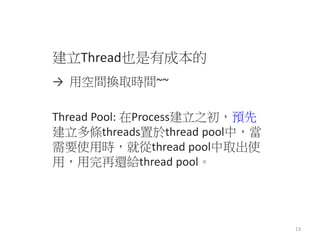 建立Thread也是有成本的 
→ 用空間換取時間~~ 
Thread Pool: 在Process建立之初，預先 建立多條threads置於thread pool中，當 需要使用時，就從thread pool中取出使 用，用完再還給threa...