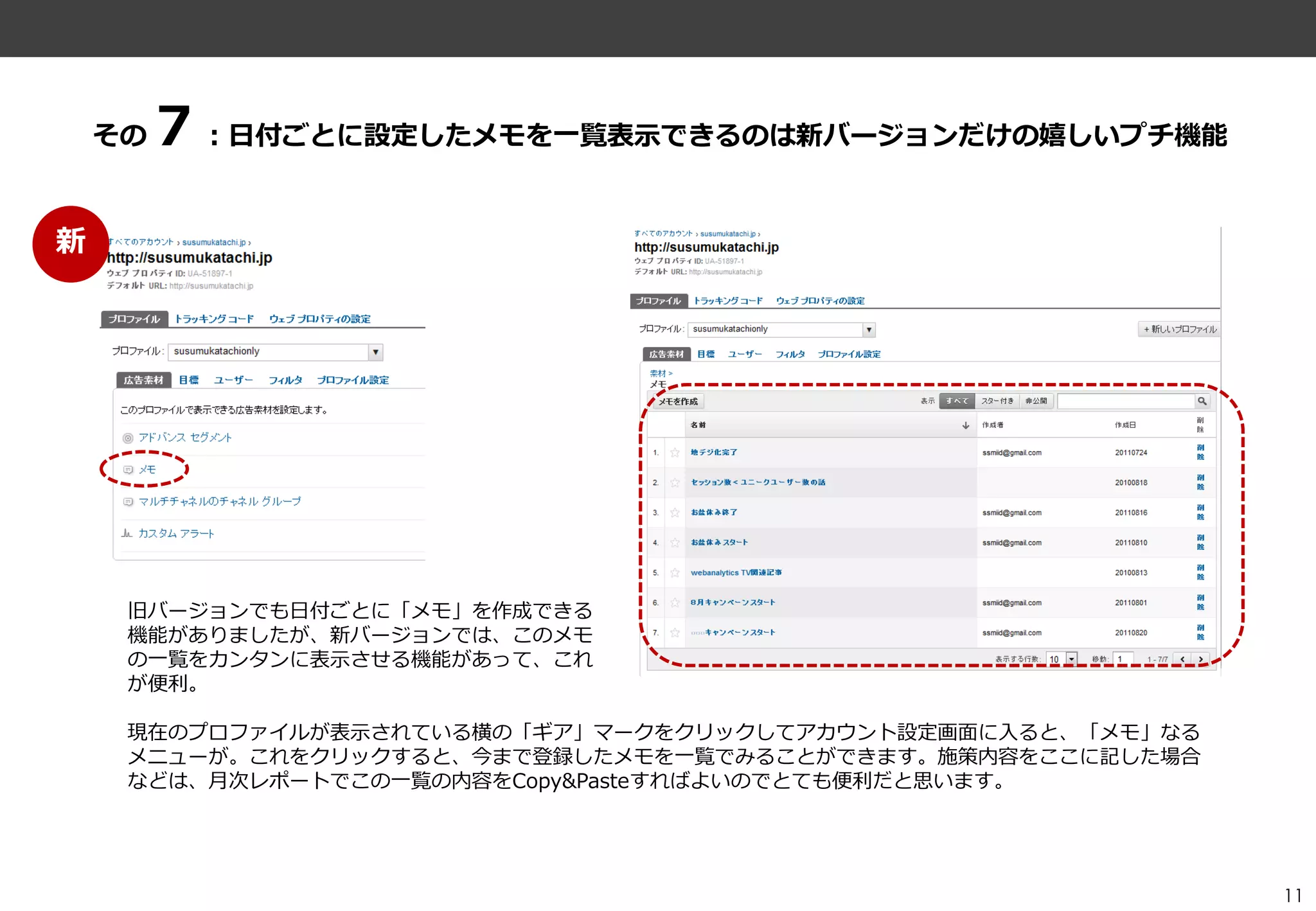 ７：日付ごとに設定したメモを一覧表示できるのは新バージョンだけの嬉しいプチ機能
    その


新




     旧バージョンでも日付ごとに「メモ」を作成できる
     機能がありましたが、新バージョンでは、このメモ
     の一覧をカンタンに表示させる機能があって、これ
     が便利。

     現在のプロフゔ゗ルが表示されている横の「ギゕ」マークをクリックしてゕカウント設定画面に入ると、「メモ」なる
     メニューが。これをクリックすると、今まで登録したメモを一覧でみることができます。施策内容をここに記した場合
     などは、月次レポートでこの一覧の内容をCopy&Pasteすればよいのでとても便利だと思います。




                                                             11
 