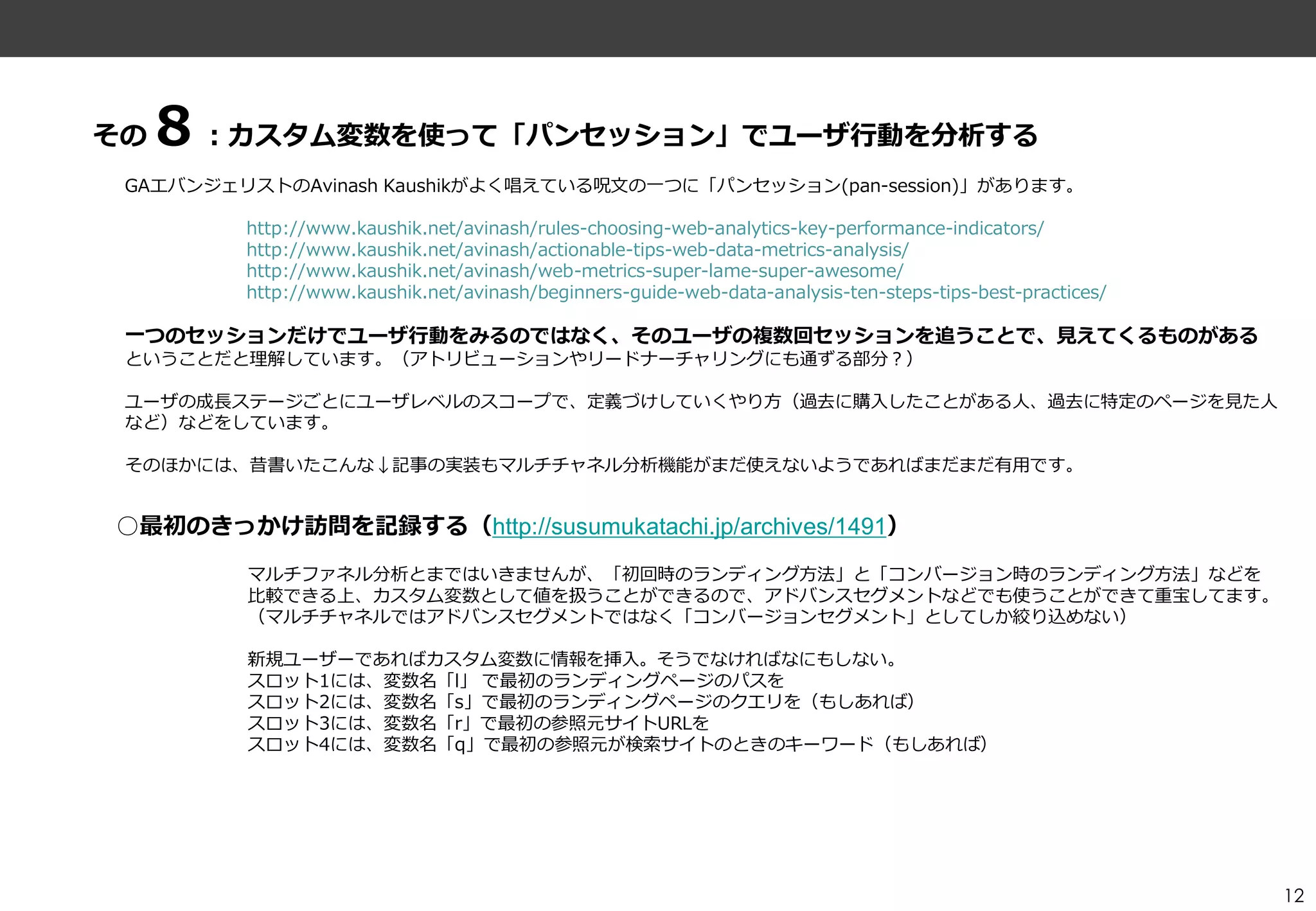 その８：カスタム変数を使って「パンセッション」でユーザ行動を分析する
 GAエバンジェリストのAvinash Kaushikがよく唱えている呪文の一つに「パンセッション(pan-session)」があります。

         http://www.kaushik.net/avinash/rules-choosing-web-analytics-key-performance-indicators/
         http://www.kaushik.net/avinash/actionable-tips-web-data-metrics-analysis/
         http://www.kaushik.net/avinash/web-metrics-super-lame-super-awesome/
         http://www.kaushik.net/avinash/beginners-guide-web-data-analysis-ten-steps-tips-best-practices/

 一つのセッションだけでユーザ行動をみるのではなく、そのユーザの複数回セッションを追うことで、見えてくるものがある
 ということだと理解しています。（ゕトリビューションやリードナーチャリングにも通ずる部分？）

 ユーザの成長ステージごとにユーザレベルのスコープで、定義づけしていくやり方（過去に購入したことがある人、過去に特定のページを見た人
 など）などをしています。

 そのほかには、昔書いたこんな↓記事の実装もマルチチャネル分析機能がまだ使えないようであればまだまだ有用です。


○最初のきっかけ訪問を記録する（http://susumukatachi.jp/archives/1491）
         マルチフゔネル分析とまではいきませんが、「初回時のランデゖング方法」と「コンバージョン時のランデゖング方法」などを
         比較できる上、カスタム変数として値を扱うことができるので、ゕドバンスセグメントなどでも使うことができて重宝してます。
         （マルチチャネルではゕドバンスセグメントではなく「コンバージョンセグメント」としてしか絞り込めない）

         新規ユーザーであればカスタム変数に情報を挿入。そうでなければなにもしない。
         スロット1には、変数名「l」 で最初のランデゖングページのパスを
         スロット2には、変数名「s」で最初のランデゖングページのクエリを（もしあれば）
         スロット3には、変数名「r」で最初の参照元サ゗トURLを
         スロット4には、変数名「q」で最初の参照元が検索サ゗トのときのキーワード（もしあれば）




                                                                                                           12
 