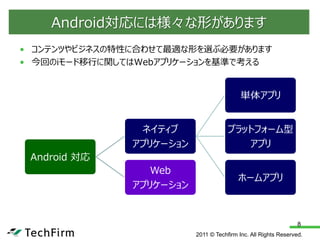 Android対応には様々な形があります
• コンテンツやビジネスの特性に合わせて最適な形を選ぶ必要があります
• 今回のiモード移行に関してはWebアプリケーションを基準で考える


                                           単体アプリ


                ネイティブ                 プラットフォーム型
               アプリケーション                  アプリ
 Android 対応
                  Web
                                          ホームアプリ
               アプリケーション


                                                                 8
                          2011 © Techfirm Inc. All Rights Reserved.
 