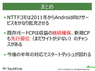 まとめ
• NTTドコモは2011冬からAndroid向けサー
  ビスをかなり拡充させる

• 既存iモードCPは収益の継続確保、新規CP
  も先行優位（まだサイトが少ない）のチャン
  スがある

• 今後の半年の対応でスタートダッシュが図れる

                                                      14
                 2011 © Techfirm Inc. All Rights Reserved.
 