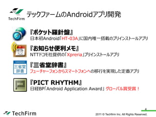 テックファームのAndroidアプリ開発

『ポケット羅針盤』
日本初Android「HT-03A」に国内唯一搭載のプリインストールアプリ

『お知らせ便利メモ』
NTTドコモ社提供の「Xpreria」プリインストールアプリ

『三省堂辞書』
フューチャーフォンからスマートフォンへの移行を実現した定番アプリ

『PICT RHYTHM』
日経BP「Android Application Award」 グローバル賞受賞！



                                                               4
                        2011 © Techfirm Inc. All Rights Reserved.
 