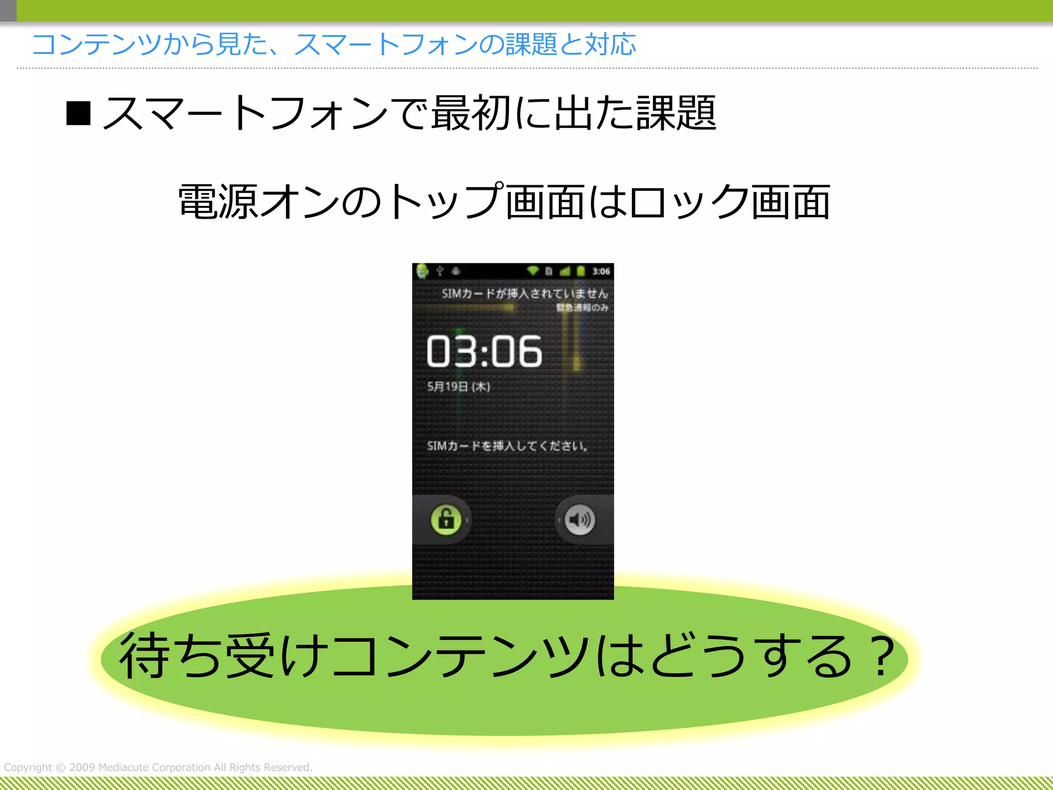 コンテンツから見た、スマートフォンの課題と対応

            スマートフォンで最初に出た課題

                                 電源オンのトップ画面はロック画面




                     待ち受けコンテンツはどうする？
Copyright © 2009 Mediacute Corporation All Rights Reserved.
 