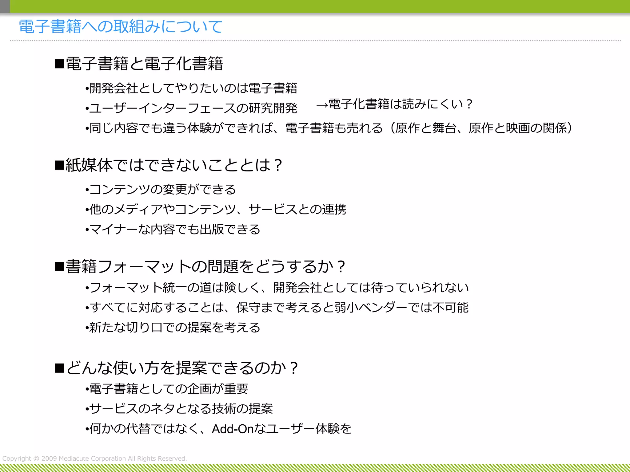 電子書籍への取組みについて

                電子書籍と電子化書籍
                          •開発会社としてやりたいのは電子書籍
                          •ユーザーインターフェースの研究開発                  →電子化書籍は読みにくい？
                          •同じ内容でも違う体験ができれば、電子書籍も売れる（原作と舞台、原作と映画の関係）


                紙媒体ではできないこととは？
                          •コンテンツの変更ができる
                          •他のメディアやコンテンツ、サービスとの連携
                          •マイナーな内容でも出版できる


                書籍フォーマットの問題をどうするか？
                          •フォーマット統一の道は険しく、開発会社としては待っていられない
                          •すべてに対応することは、保守まで考えると弱小ベンダーでは不可能
                          •新たな切り口での提案を考える


                どんな使い方を提案できるのか？
                          •電子書籍としての企画が重要
                          •サービスのネタとなる技術の提案
                          •何かの代替ではなく、Add-Onなユーザー体験を

Copyright © 2009 Mediacute Corporation All Rights Reserved.
 