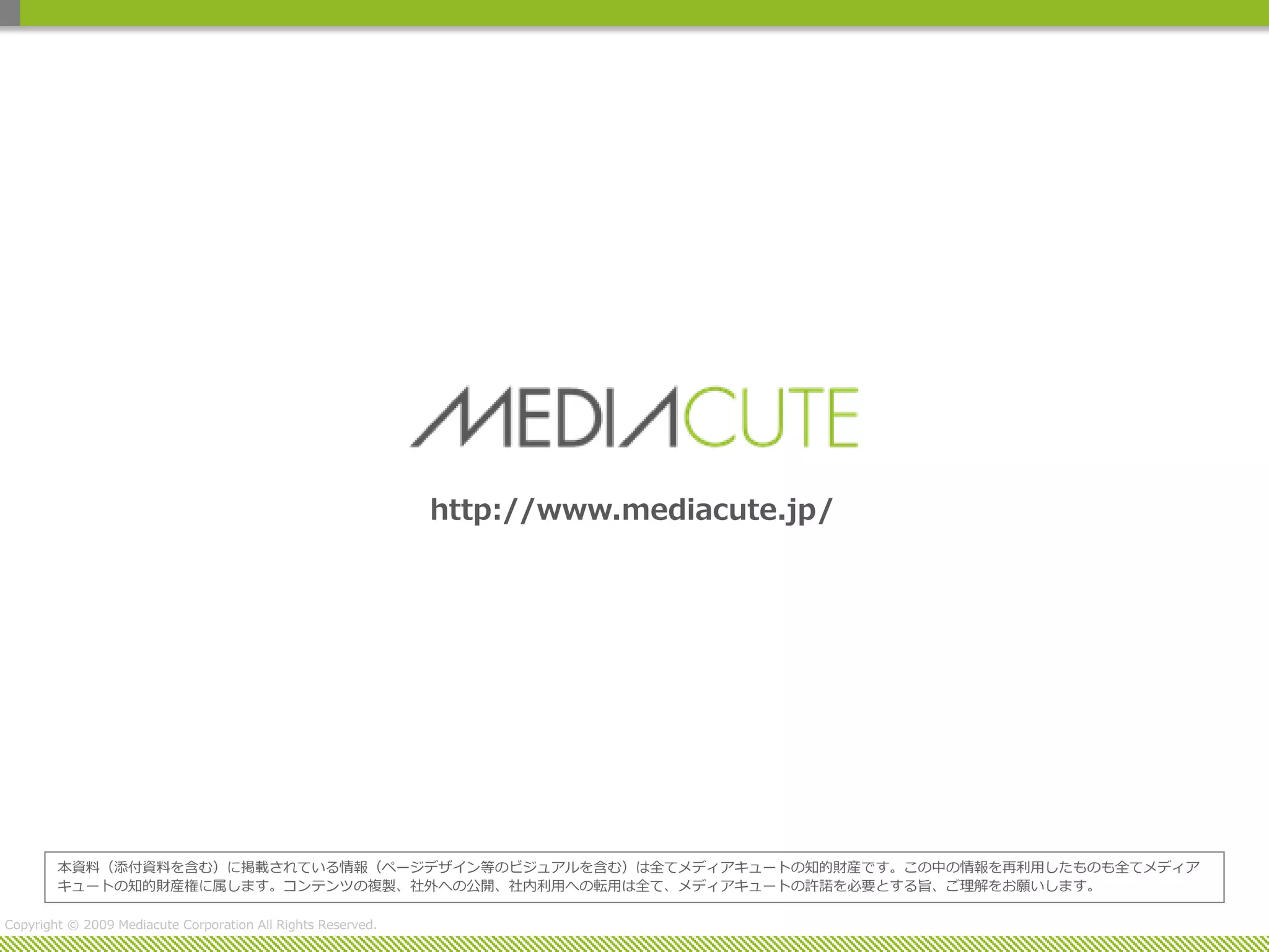 http://www.mediacute.jp/




        本資料（添付資料を含む）に掲載されている情報（ページデザイン等のビジュアルを含む）は全てメディアキュートの知的財産です。この中の情報を再利用したものも全てメディア
        キュートの知的財産権に属します。コンテンツの複製、社外への公開、社内利用への転用は全て、メディアキュートの許諾を必要とする旨、ご理解をお願いします。

Copyright © 2009 Mediacute Corporation All Rights Reserved.
 