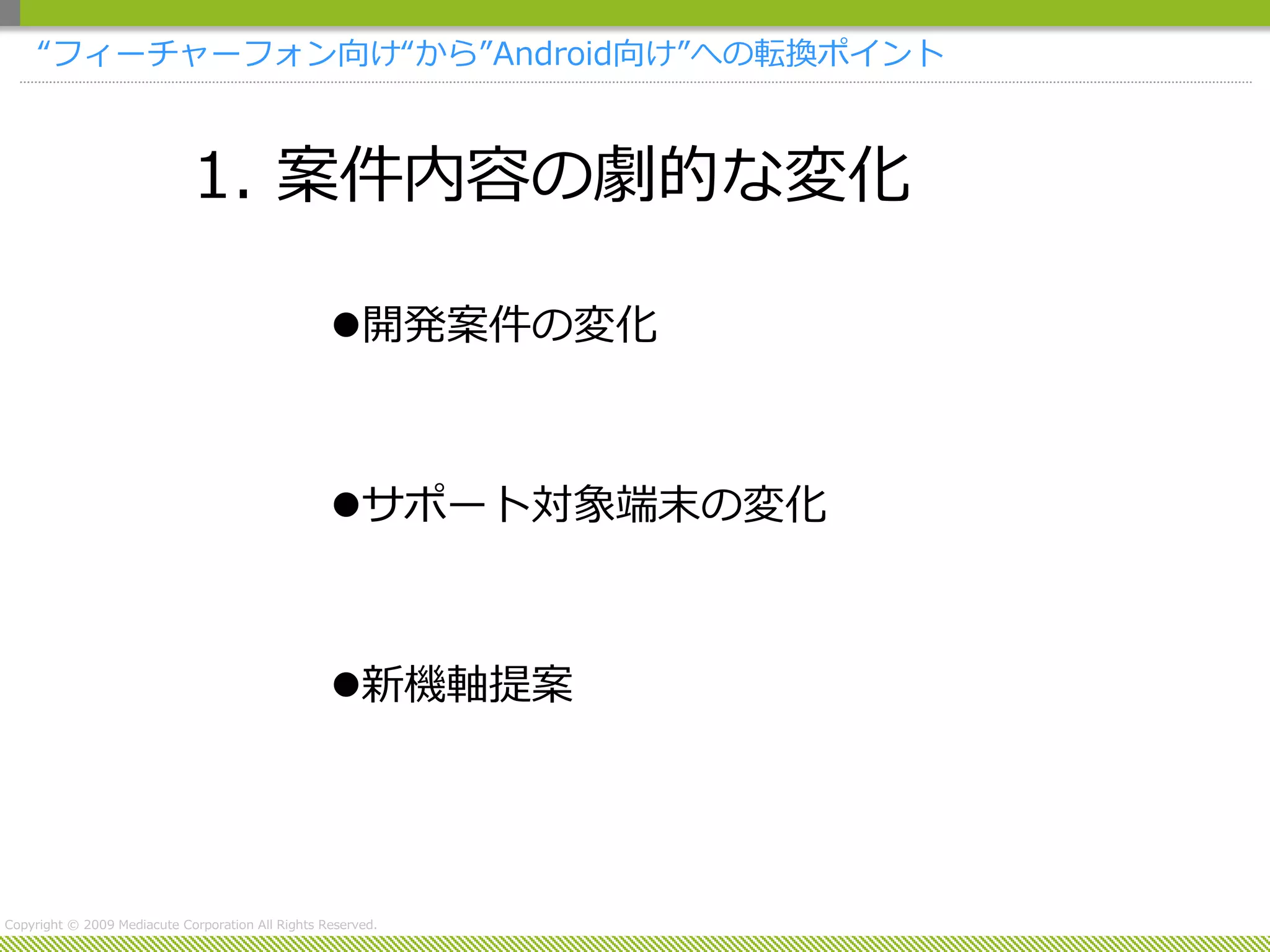 “フィーチャーフォン向け“から”Android向け”への転換ポイント



                             1. 案件内容の劇的な変化

                                                   開発案件の変化



                                                   サポート対象端末の変化



                                                   新機軸提案




Copyright © 2009 Mediacute Corporation All Rights Reserved.
 