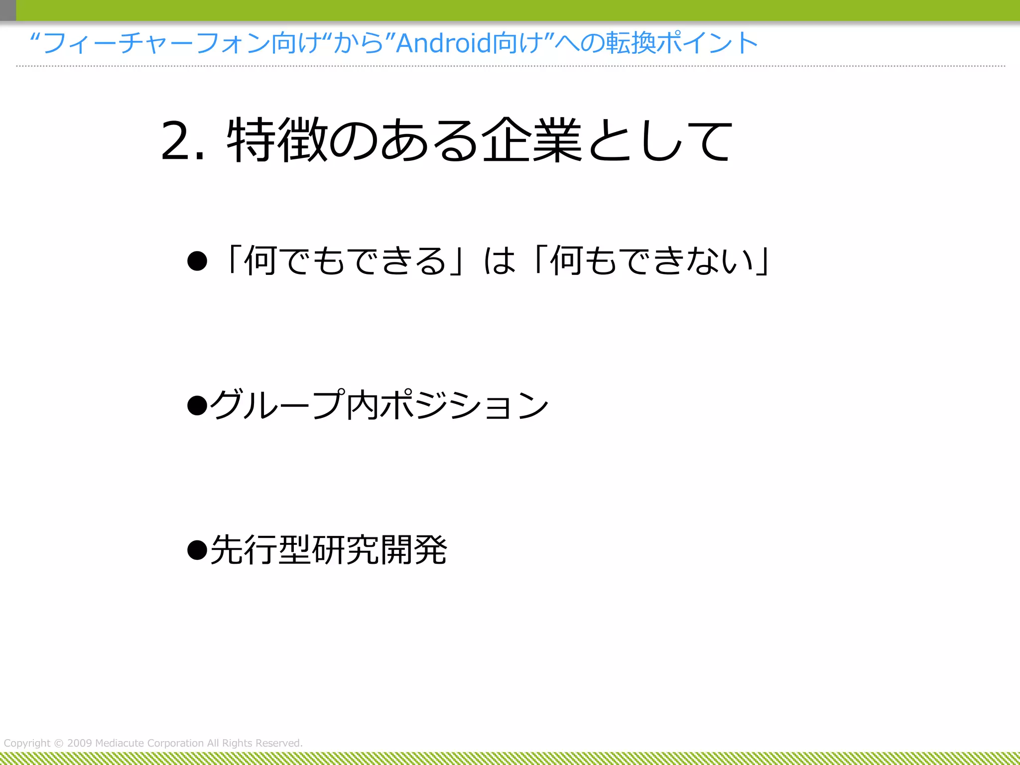 “フィーチャーフォン向け“から”Android向け”への転換ポイント



                              2. 特徴のある企業として

                                   「何でもできる」は「何もできない」



                                   グループ内ポジション



                                   先行型研究開発




Copyright © 2009 Mediacute Corporation All Rights Reserved.
 