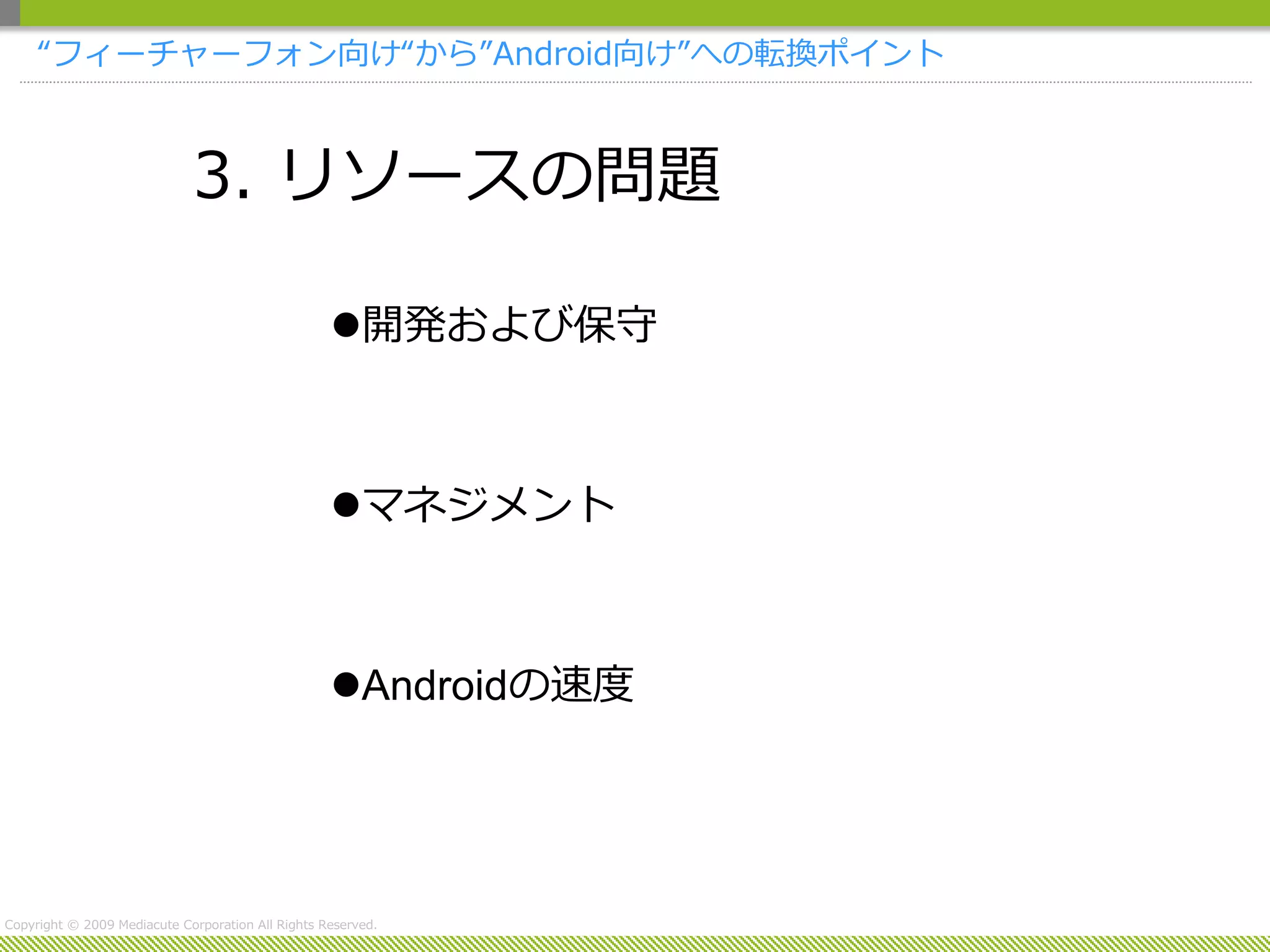 “フィーチャーフォン向け“から”Android向け”への転換ポイント



                             3. リソースの問題

                                                   開発および保守



                                                   マネジメント



                                                   Androidの速度




Copyright © 2009 Mediacute Corporation All Rights Reserved.
 