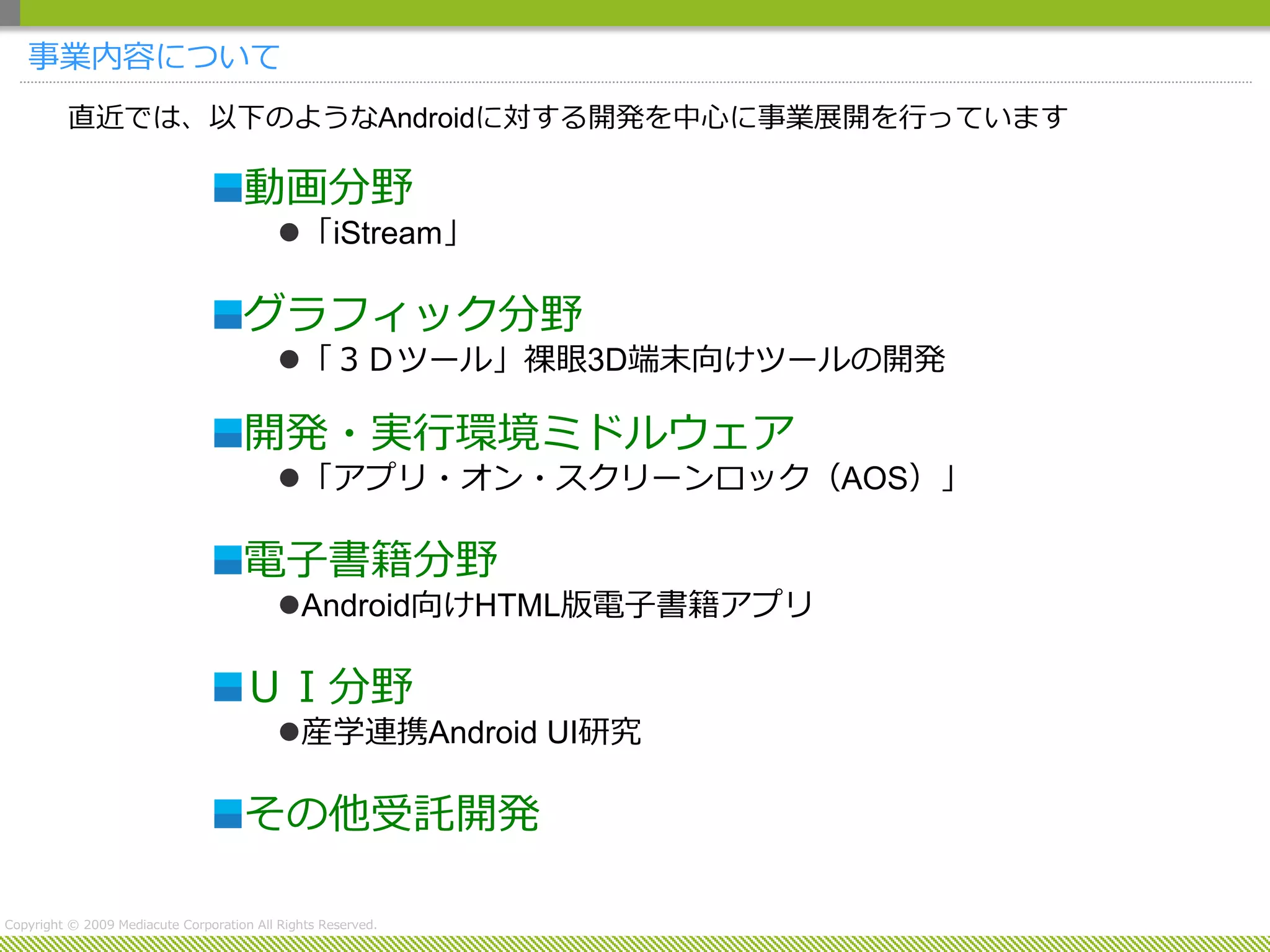 事業内容について
         直近では、以下のようなAndroidに対する開発を中心に事業展開を行っています

                                     動画分野
                                           「iStream」

                                     グラフィック分野
                                           「３Ｄツール」裸眼3D端末向けツールの開発

                                     開発・実行環境ミドルウェア
                                           「アプリ・オン・スクリーンロック（AOS）」

                                     電子書籍分野
                                           Android向けHTML版電子書籍アプリ

                                     ＵＩ分野
                                           産学連携Android UI研究

                                     その他受託開発

Copyright © 2009 Mediacute Corporation All Rights Reserved.
 