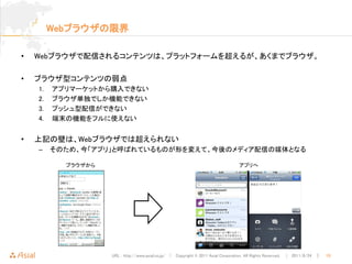 Webブラウザの限界

•   Webブラウザで配信されるコンテンツは、プラットフォームを超えるが、あくまでブラウザ。

•   ブラウザ型コンテンツの弱点
    1.   アプリマーケットから購入できない
    2.   ブラウザ単独でしか機能できない
    3.   プッシュ型配信ができない
    4.   端末の機能をフルに使えない


•   上記の壁は、Webブラウザでは超えられない
    –    そのため、今「アプリ」と呼ばれているものが形を変えて、今後のメディア配信の媒体となる

           ブラウザから                                                                 アプリへ




                    URL : http://www.asial.co.jp/ │ Copyright © 2011 Asial Corporation. All Rights Reserved. │ 2011/8/24 ｜   10
 
