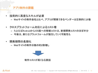 アプリ制作の課題

• 技術的に高度なスキルが必要
  – Webサイトの制作会社と比べ、アプリが開発できるベンダーは圧倒的に少数


• クロスプラットフォーム対応によるコスト増
  – たとえばAndroidからiOS版への移植コストは、新規開発コストのほぼ半分
  – 今後は、新たなプラットフォームが誕生していく可能性も


• 開発期間の長期化
  – Webサイトの制作日数の約2割増し




         制作コストが高くなる要因



            URL : http://www.asial.co.jp/ │ Copyright © 2011 Asial Corporation. All Rights Reserved. │ 2011/8/24 ｜   11
 