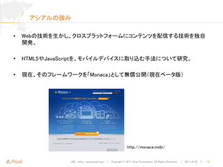 アシアルの強み

•   Webの技術を生かし、クロスプラットフォームにコンテンツを配信する技術を独自
    開発。

•   HTML5やJavaScriptを、モバイルデバイスに取り込む手法について研究。

•   現在、そのフレームワークを「Monaca」として無償公開（現在ベータ版）




                                                          http://monaca.mobi/


               URL : http://www.asial.co.jp/ │ Copyright © 2011 Asial Corporation. All Rights Reserved. │ 2011/8/24 ｜   13
 