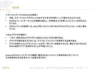 まとめ

≪モバイルデバイスのさらなる浸透≫
• 今後、スマートフォンやタブレットはますます多くの利用シーンで使われるようになる。
• そのなかで、インターネットとの連携は進化し、利用者はより充実したコンテンツを求めるよ
  うになる。
• そのコンテンツの配信には、Webで用いられているHTMLがクロスプラットフォーム性に優れ
  ている。

≪Webブラウザの限界≫
• 一方で、現在のWebブラウザには超えられない大きな壁がある。
• ブラウザの壁を超えるためには、アプリとしてコンテンツを提供する必要がある。
• アプリの制作コストとプラットフォームのポータビリティを解決するため、最近ではHTMLなど
  のWeb技術でアプリを制作することが可能になった。



AndroidやiOSといったデバイス種類に限定されないコンテンツ配信のあり方について、
その具体的な方式を考えていく必要があります。



              URL : http://www.asial.co.jp/ │ Copyright © 2011 Asial Corporation. All Rights Reserved. │ 2011/8/24 ｜   15
 